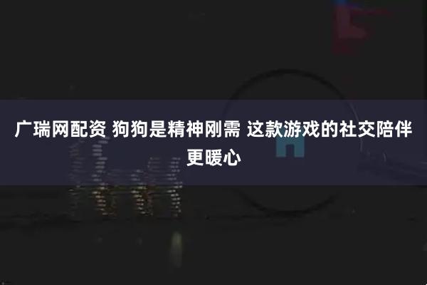 广瑞网配资 狗狗是精神刚需 这款游戏的社交陪伴更暖心