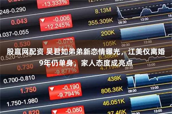 股赢网配资 吴君如弟弟新恋情曝光，江美仪离婚9年仍单身，家人态度成亮点