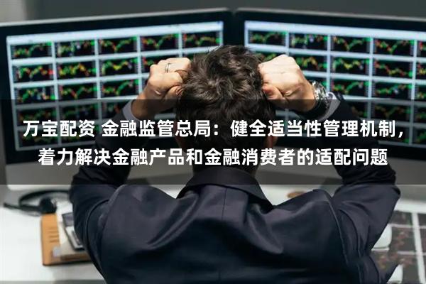万宝配资 金融监管总局：健全适当性管理机制，着力解决金融产品和金融消费者的适配问题