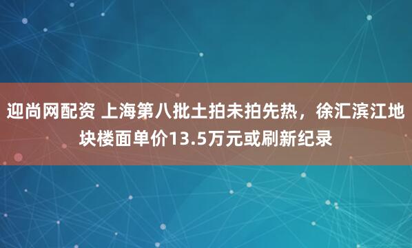 迎尚网配资 上海第八批土拍未拍先热，徐汇滨江地块楼面单价13.5万元或刷新纪录
