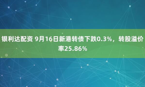银利达配资 9月16日新港转债下跌0.3%，转股溢价率25.86%
