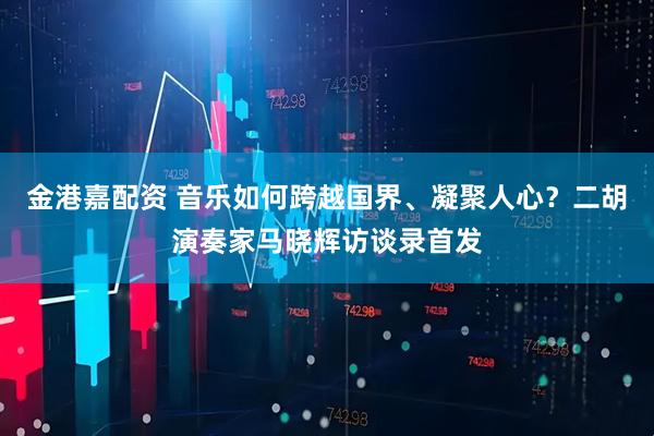 金港嘉配资 音乐如何跨越国界、凝聚人心？二胡演奏家马晓辉访谈录首发