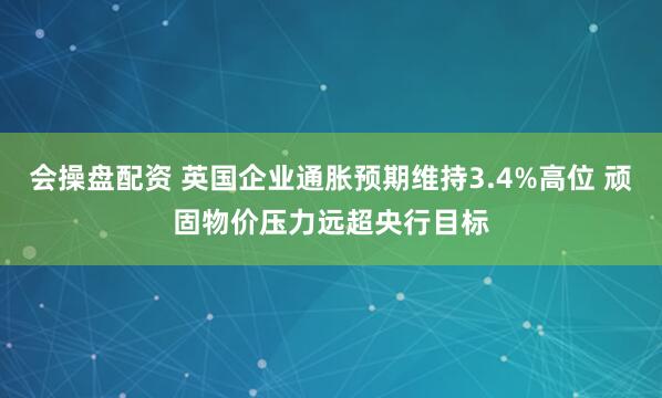 会操盘配资 英国企业通胀预期维持3.4%高位 顽固物价压力远超央行目标