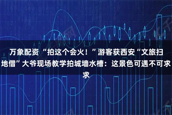 万象配资 “拍这个会火！”游客获西安“文旅扫地僧”大爷现场教学拍城墙水槽：这景色可遇不可求