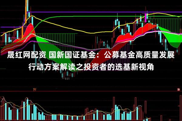 晟红网配资 国新国证基金：公募基金高质量发展行动方案解读之投资者的选基新视角