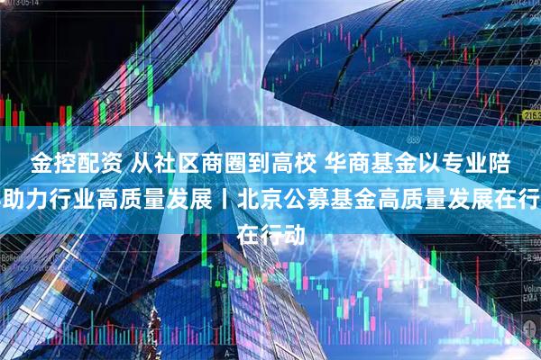 金控配资 从社区商圈到高校 华商基金以专业陪伴助力行业高质量发展丨北京公募基金高质量发展在行动