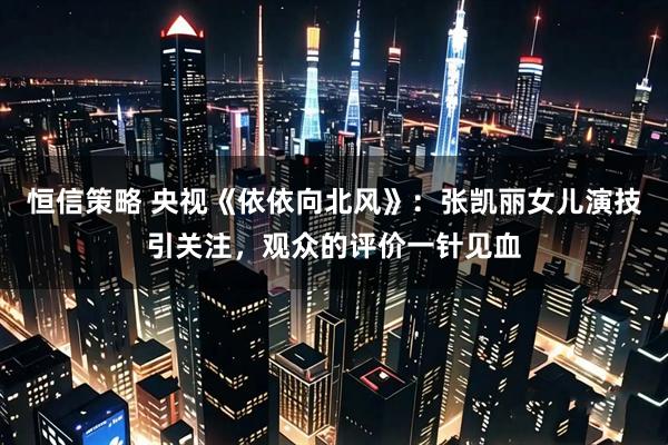 恒信策略 央视《依依向北风》：张凯丽女儿演技引关注，观众的评价一针见血