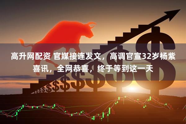 高升网配资 官媒接连发文，高调官宣32岁杨紫喜讯，全网恭喜，终于等到这一天