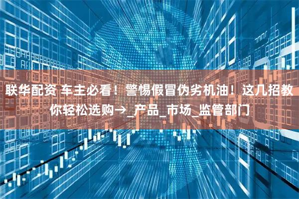 联华配资 车主必看！警惕假冒伪劣机油！这几招教你轻松选购→_产品_市场_监管部门