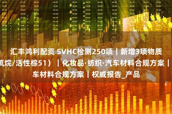 汇丰鸿利配资 SVHC检测250项｜新增3项物质合规指南（硅氧烷/活性棕51）｜化妆品·纺织·汽车材料合规方案｜权威报告_产品