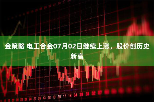 金策略 电工合金07月02日继续上涨，股价创历史新高