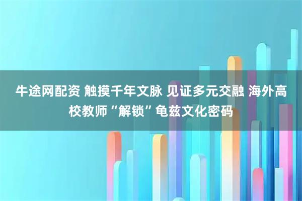 牛途网配资 触摸千年文脉 见证多元交融 海外高校教师“解锁”龟兹文化密码