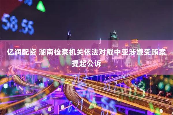 亿润配资 湖南检察机关依法对戴中亚涉嫌受贿案提起公诉
