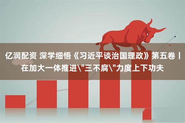 亿润配资 深学细悟《习近平谈治国理政》第五卷丨在加大一体推进＂三不腐＂力度上下功夫