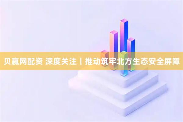 贝赢网配资 深度关注丨推动筑牢北方生态安全屏障