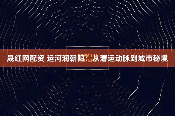 晟红网配资 运河润朝阳：从漕运动脉到城市秘境
