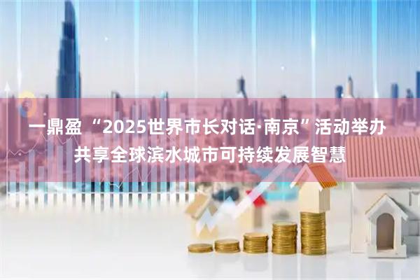 一鼎盈 “2025世界市长对话·南京”活动举办 共享全球滨水城市可持续发展智慧
