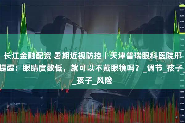 长江金融配资 暑期近视防控丨天津普瑞眼科医院邢晨龙提醒：眼睛度数低，就可以不戴眼镜吗？_调节_孩子_风险