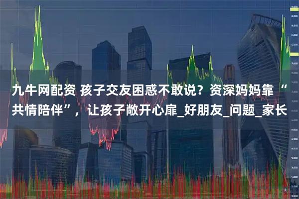 九牛网配资 孩子交友困惑不敢说？资深妈妈靠 “共情陪伴”，让孩子敞开心扉_好朋友_问题_家长